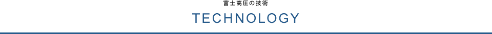 TECHNOLOGY 富士高圧の技術